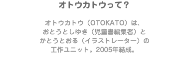 オトウカトウって？ オトウカトウ（OTOKATO）は、 おとうとしゆき（児童書編集者）と かとうとおる（イラストレーター）の 工作ユニット。2005年結成。